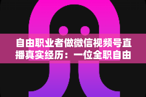 自由职业者做微信视频号直播真实经历:一位全职自由职业者从零起步的180天完整复盘与变现心得 自由职业者做微信视频号直播真实经历:一位全职自由职业者从零起步的180天完整复盘与变现心得