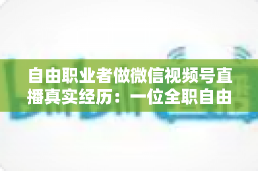 自由职业者做微信视频号直播真实经历:一位全职自由职业者从零起步的180天完整复盘与变现心得 自由职业者做微信视频号直播真实经历:一位全职自由职业者从零起步的180天完整复盘与变现心得