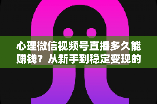 心理微信视频号直播多久能赚钱？从新手到稳定变现的时间线与实操指南