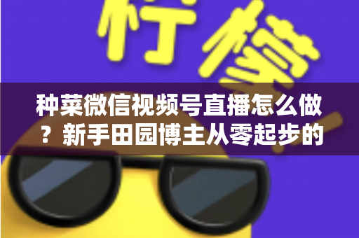 种菜微信视频号直播怎么做?新手田园博主从零起步的实战全攻略 种菜微信视频号直播怎么做?新手田园博主从零起步的实战全攻略