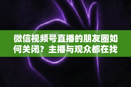 微信视频号直播的朋友圈如何关闭？主播与观众都在找的完整关闭教程来了