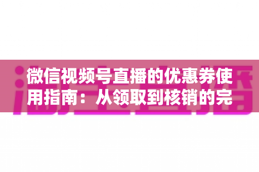 微信视频号直播的优惠券使用指南：从领取到核销的完整攻略，助你省钱购物不迷路