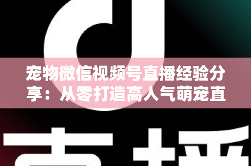 宠物微信视频号直播经验分享:从零打造高人气萌宠直播间的实战心得 宠物微信视频号直播经验分享:从零打造高人气萌宠直播间的实战心得