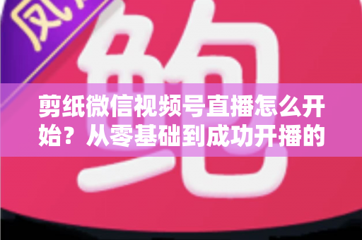 剪纸微信视频号直播怎么开始？从零基础到成功开播的全流程实操指南