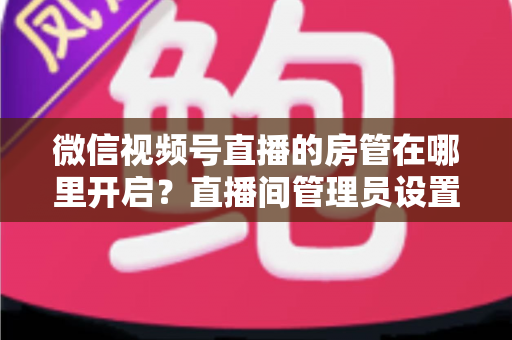 微信视频号直播的房管在哪里开启?直播间管理员设置全流程教程与运营技巧详解 微信视频号直播的房管在哪里开启?直播间管理员设置全流程教程与运营技巧详解