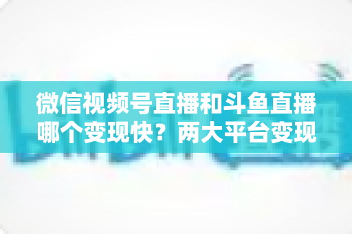 微信视频号直播和斗鱼直播哪个变现快？两大平台变现速度全维度深度对比与实操指南