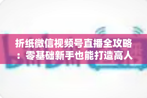 折纸微信视频号直播全攻略：零基础新手也能打造高人气手工直播间
