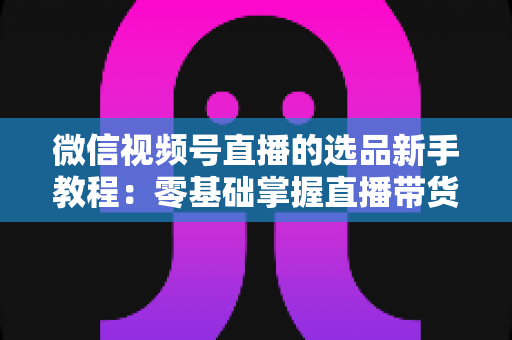 微信视频号直播的选品新手教程：零基础掌握直播带货选品逻辑与实战方法