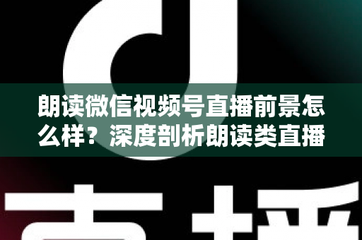 朗读微信视频号直播前景怎么样？深度剖析朗读类直播的发展潜力、变现路径与入局指南
