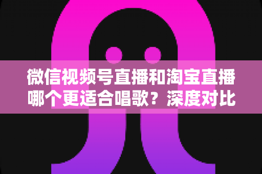 微信视频号直播和淘宝直播哪个更适合唱歌?深度对比分析帮你选对直播舞台 微信视频号直播和淘宝直播哪个更适合唱歌?深度对比分析帮你选对直播舞台