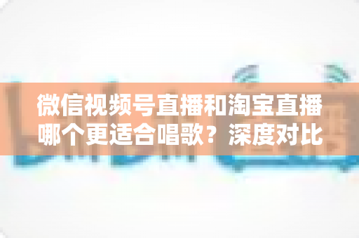 微信视频号直播和淘宝直播哪个更适合唱歌？深度对比分析帮你选对直播舞台