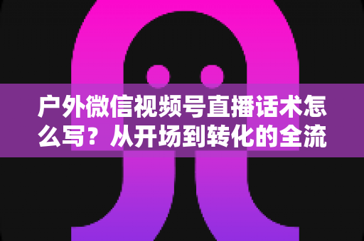 户外微信视频号直播话术怎么写?从开场到转化的全流程实战话术指南 户外微信视频号直播话术怎么写?从开场到转化的全流程实战话术指南