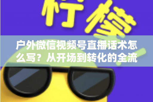 户外微信视频号直播话术怎么写?从开场到转化的全流程实战话术指南 户外微信视频号直播话术怎么写?从开场到转化的全流程实战话术指南