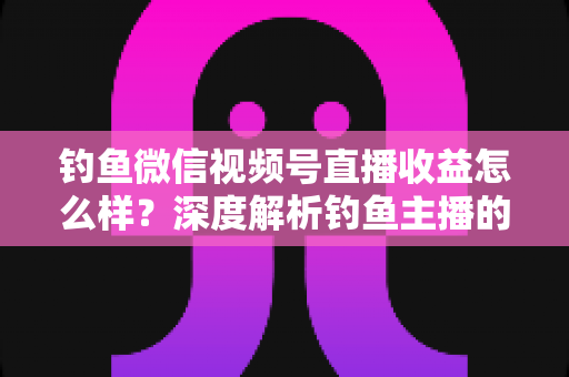 钓鱼微信视频号直播收益怎么样？深度解析钓鱼主播的赚钱模式与真实收入水平