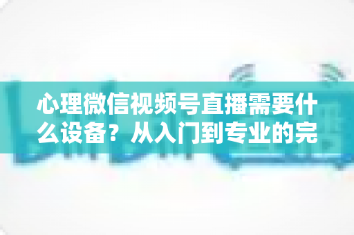 心理微信视频号直播需要什么设备？从入门到专业的完整清单与搭建指南