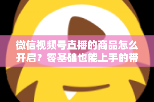微信视频号直播的商品怎么开启？零基础也能上手的带货权限开通与商品上架全流程指南