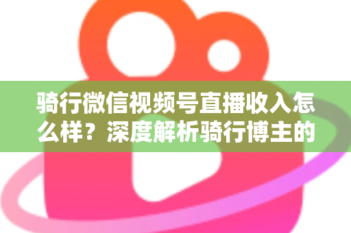 骑行微信视频号直播收入怎么样？深度解析骑行博主的赚钱潜力与变现路径