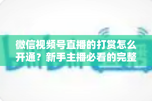微信视频号直播的打赏怎么开通?新手主播必看的完整开通与变现攻略 微信视频号直播的打赏怎么开通?新手主播必看的完整开通与变现攻略