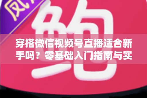 穿搭微信视频号直播适合新手吗？零基础入门指南与实战建议全解析