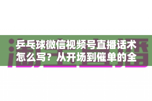 乒乓球微信视频号直播话术怎么写？从开场到催单的全流程话术指南（新手必备干货）