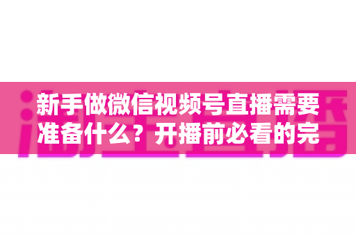 新手做微信视频号直播需要准备什么？开播前必看的完整准备清单与实战指南