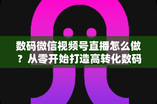 数码微信视频号直播怎么做？从零开始打造高转化数码直播间的完整指南