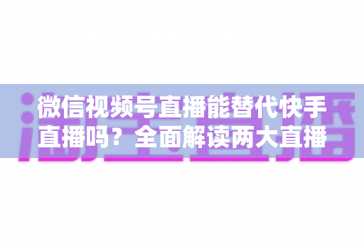 微信视频号直播能替代快手直播吗?全面解读两大直播平台的竞争格局与发展前景 微信视频号直播能替代快手直播吗?全面解读两大直播平台的竞争格局与发展前景