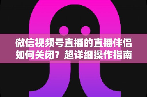 微信视频号直播的直播伴侣如何关闭?超详细操作指南与常见问题全解析 微信视频号直播的直播伴侣如何关闭?超详细操作指南与常见问题全解析