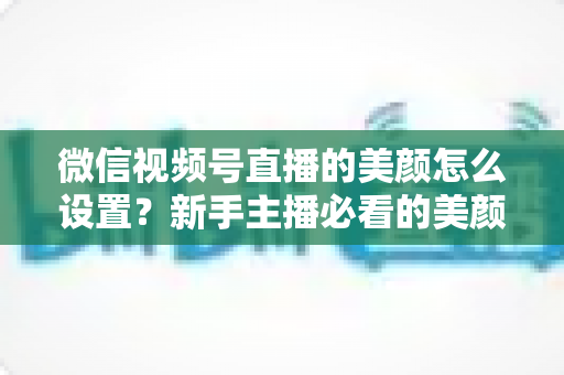 微信视频号直播的美颜怎么设置？新手主播必看的美颜调校与开播优化全攻略