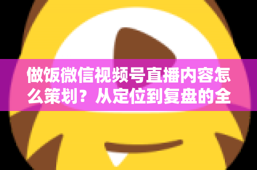 做饭微信视频号直播内容怎么策划？从定位到复盘的全流程实战指南，助你打造高人气美食直播间