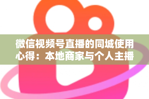 微信视频号直播的同城使用心得：本地商家与个人主播必备的实战流量指南