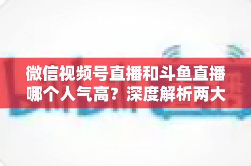 微信视频号直播和斗鱼直播哪个人气高？深度解析两大平台流量规模与用户活跃度差异