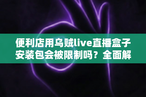 便利店用乌贼live直播盒子安装包会被限制吗?全面解析安装限制、合规风险与应对指南 便利店用乌贼live直播盒子安装包会被限制吗?全面解析安装限制、合规风险与应对指南