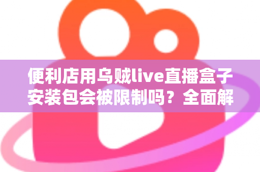 便利店用乌贼live直播盒子安装包会被限制吗？全面解析安装限制、合规风险与应对指南