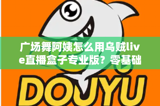 广场舞阿姨怎么用乌贼live直播盒子专业版?零基础也能秒变直播达人的实用指南 广场舞阿姨怎么用乌贼live直播盒子专业版?零基础也能秒变直播达人的实用指南