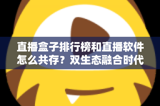 直播盒子排行榜和直播软件怎么共存？双生态融合时代的选择指南与深度解析