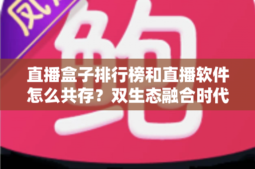 直播盒子排行榜和直播软件怎么共存？双生态融合时代的选择指南与深度解析