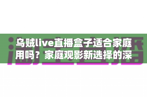 乌贼live直播盒子适合家庭用吗?家庭观影新选择的深度解析与实用选购指南 乌贼live直播盒子适合家庭用吗?家庭观影新选择的深度解析与实用选购指南