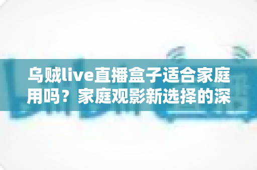 乌贼live直播盒子适合家庭用吗？家庭观影新选择的深度解析与实用选购指南