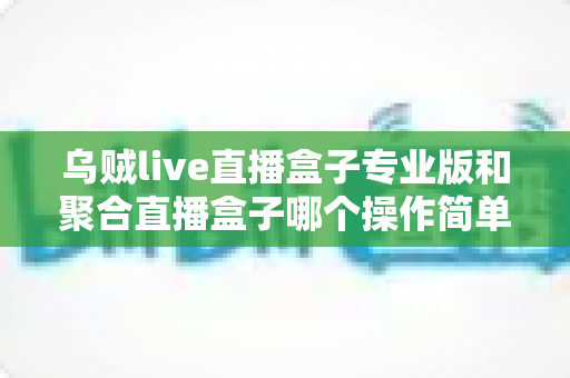乌贼live直播盒子专业版和聚合直播盒子哪个操作简单？新手主播上手难度全维度深度测评