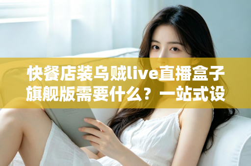快餐店装乌贼live直播盒子旗舰版需要什么？一站式设备清单、资质流程与落地实战指南