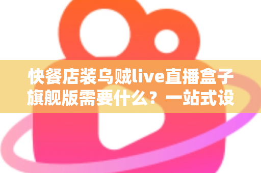 快餐店装乌贼live直播盒子旗舰版需要什么？一站式设备清单、资质流程与落地实战指南