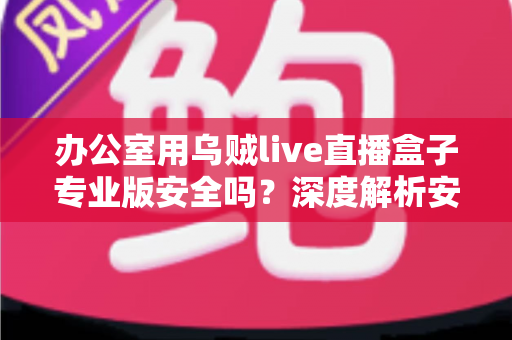 办公室用乌贼live直播盒子专业版安全吗？深度解析安全风险与使用建议