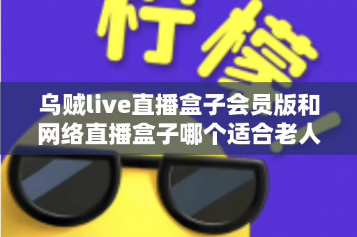 乌贼live直播盒子会员版和网络直播盒子哪个适合老人?中老年家庭选机避坑全指南 乌贼live直播盒子会员版和网络直播盒子哪个适合老人?中老年家庭选机避坑全指南