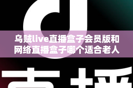 乌贼live直播盒子会员版和网络直播盒子哪个适合老人?中老年家庭选机避坑全指南 乌贼live直播盒子会员版和网络直播盒子哪个适合老人?中老年家庭选机避坑全指南