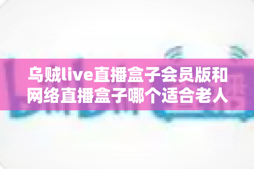 乌贼live直播盒子会员版和网络直播盒子哪个适合老人?中老年家庭选机避坑全指南 乌贼live直播盒子会员版和网络直播盒子哪个适合老人?中老年家庭选机避坑全指南