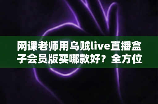 网课老师用乌贼live直播盒子会员版买哪款好？全方位选购指南与避坑攻略