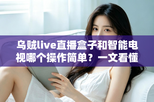 乌贼live直播盒子和智能电视哪个操作简单?一文看懂两大追剧神器谁更适合你 乌贼live直播盒子和智能电视哪个操作简单?一文看懂两大追剧神器谁更适合你
