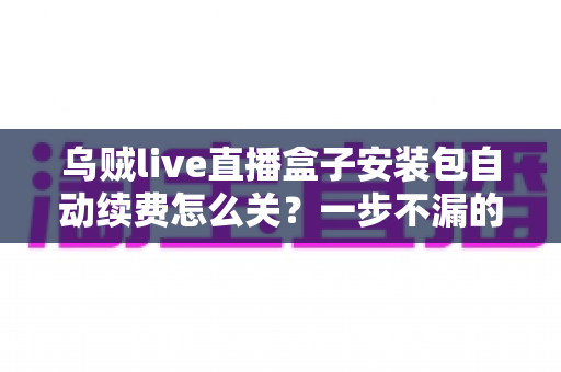 乌贼live直播盒子安装包自动续费怎么关?一步不漏的取消续费与防扣费实用指南 乌贼live直播盒子安装包自动续费怎么关?一步不漏的取消续费与防扣费实用指南