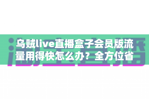 乌贼live直播盒子会员版流量用得快怎么办？全方位省流攻略与实用技巧详解